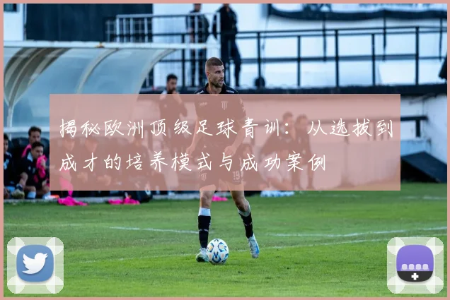 揭秘欧洲顶级足球青训：从选拔到成才的培养模式与成功案例