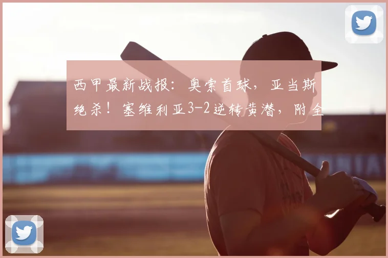 西甲最新战报：奥索首球，亚当斯绝杀！塞维利亚3-2逆转黄潜，附全场录像回顾
