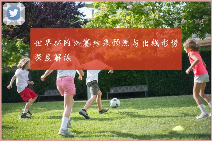 世界杯附加赛结果预测与出线形势深度解读
