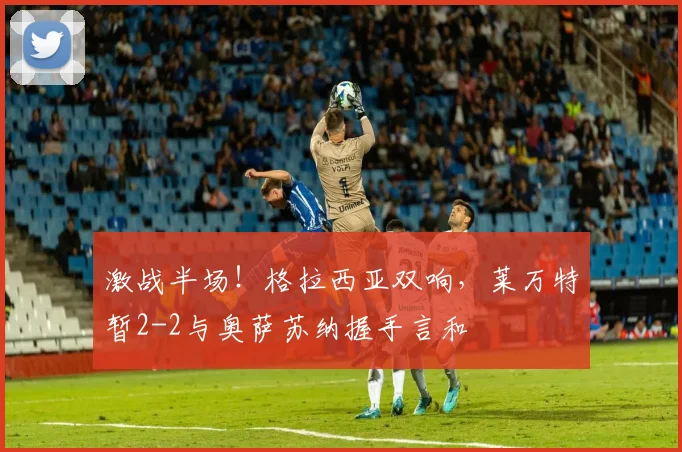 激战半场！格拉西亚双响，莱万特暂2-2与奥萨苏纳握手言和