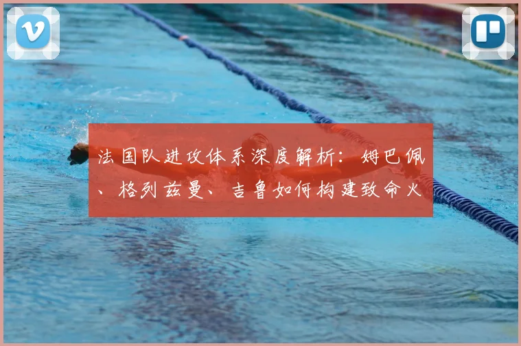 法国队进攻体系深度解析：姆巴佩、格列兹曼、吉鲁如何构建致命火力网
