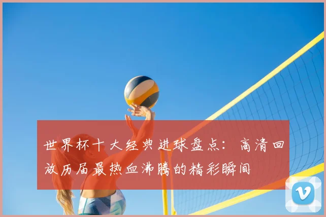 世界杯十大经典进球盘点：高清回放历届最热血沸腾的精彩瞬间