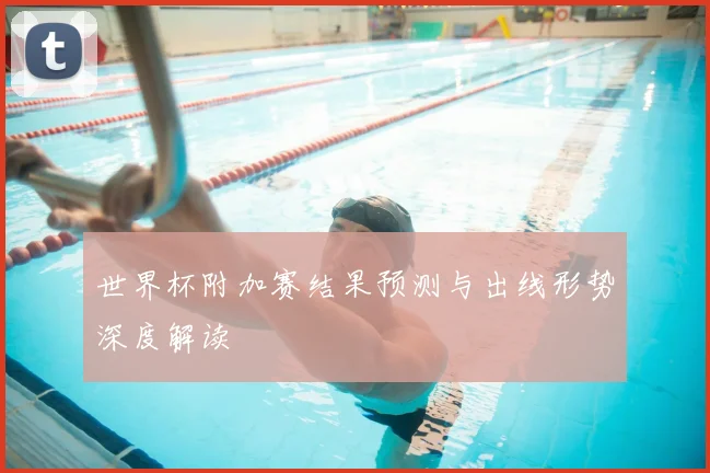 世界杯附加赛结果预测与出线形势深度解读
