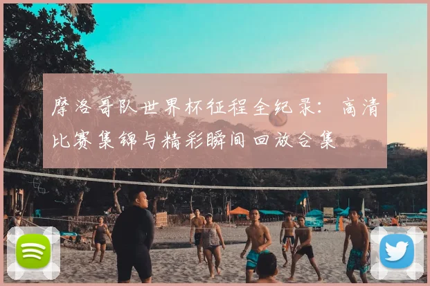 摩洛哥队世界杯征程全纪录：高清比赛集锦与精彩瞬间回放合集